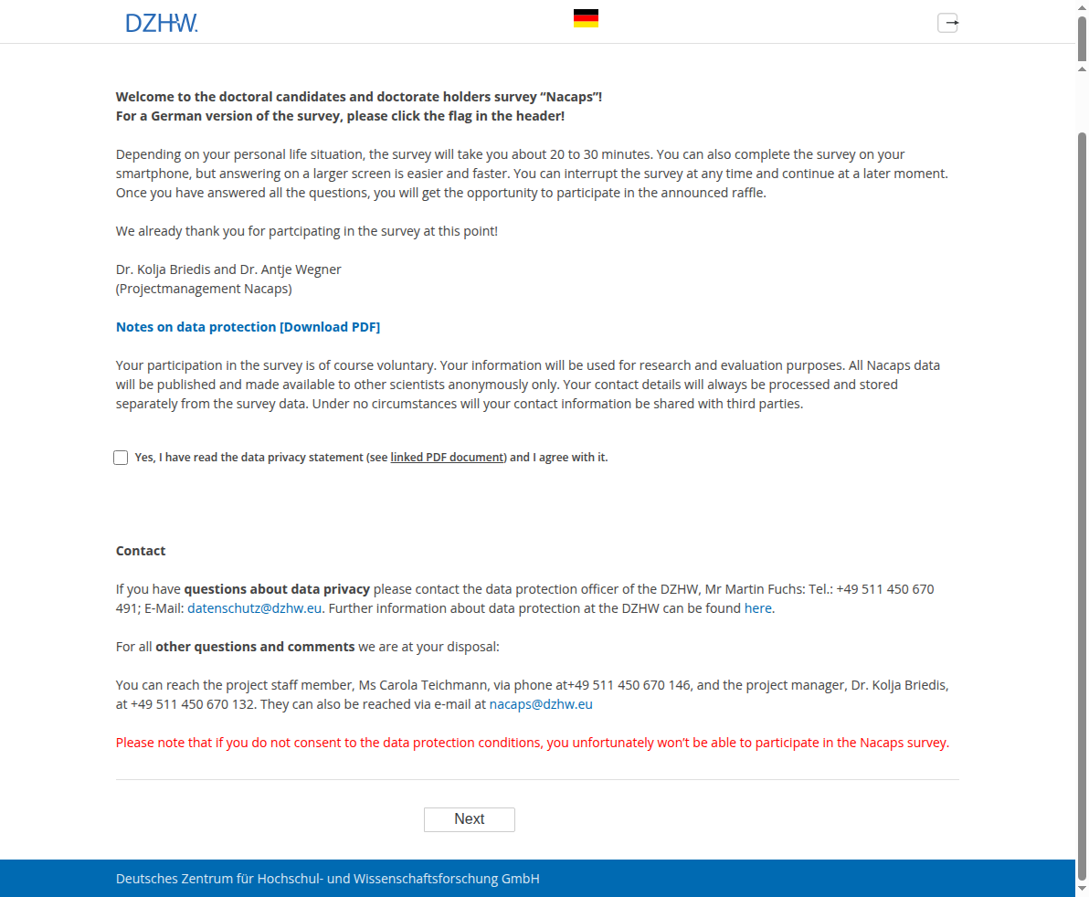 Welcome to the doctoral candidates and doctorate holders survey "Nacaps"!For a German version of the survey, please click the flag in the header!Depending on your personal life situation, the survey will take you about 20 to 30 minutes. You can also complete the survey on your smartphone, but answering on a larger screen is easier and faster. You can interrupt the survey at any time and continue at a later moment. Once you have answered all the questions, you will get the opportunity to participate in the announced raffle.We already thank you for partcipating in the survey at this point!Dr. Kolja Briedis and Dr. Antje Wegner(Projectmanagement Nacaps),Notes on data protection [Download PDF]Your participation in the survey is of course voluntary. Your information will be used for research and evaluation purposes. All Nacaps data will be published and made available to other scientists anonymously only. Your contact details will always be processed and stored separately from the survey data. Under no circumstances will your contact information be shared with third parties.,Yes, I have read the data privacy statement (see linked PDF document) and I agree with it.,ContactIf you have questions about data privacy please contact the data protection officer of the DZHW, Mr Martin Fuchs: Tel.: +49 511 450 670 491; E-Mail: datenschutz@dzhw.eu. Further information about data protection at the DZHW can be found here. For all other questions and comments we are at your disposal:You can reach the project staff member, Ms Carola Teichmann, via phone at+49 511 450 670 146, and the project manager, Dr. Kolja Briedis, at +49 511 450 670 132. They can also be reached via e-mail at nacaps@dzhw.eu,Please note that if you do not consent to the data protection conditions, you unfortunately won't be able to participate in the Nacaps survey.