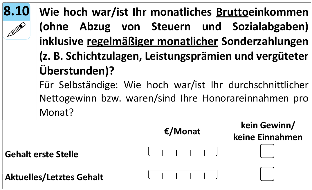 Wie hoch war/ist Ihr monatliches Bruttoeinkommen
(ohne Abzug von Steuern und Sozialabgaben)
inklusive regelmäßiger monatlicher Sonderzahlungen
(z. B. Schichtzulagen, Leistungsprämien und vergüteter Überstunden)?