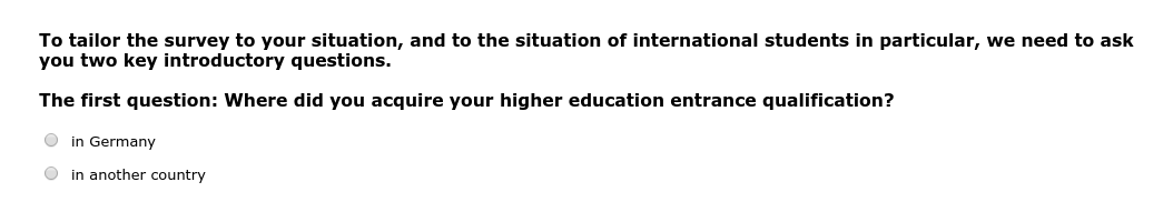 To tailor the survey to your situation, and to the situation of international students in particular, we need to ask you two key introductory questions. The first question: Where did you acquire your higher education entrance qualification?