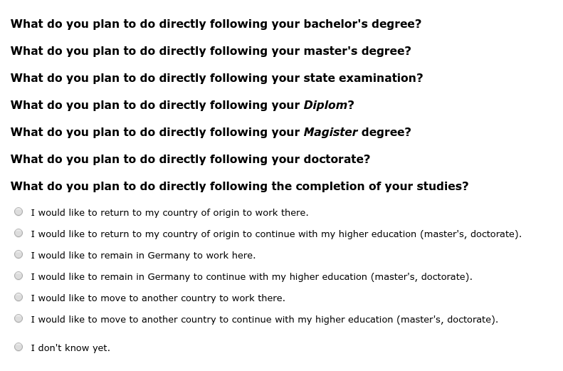 What do you plan to do directly following your bachelor's degree?,What do you plan to do directly following your master's degree?,What do you plan to do directly following your state examination?,What do you plan to do directly following your Diplom?,What do you plan to do directly following your Magister degree?,What do you plan to do directly following your doctorate?,What do you plan to do directly following the completion of your studies?